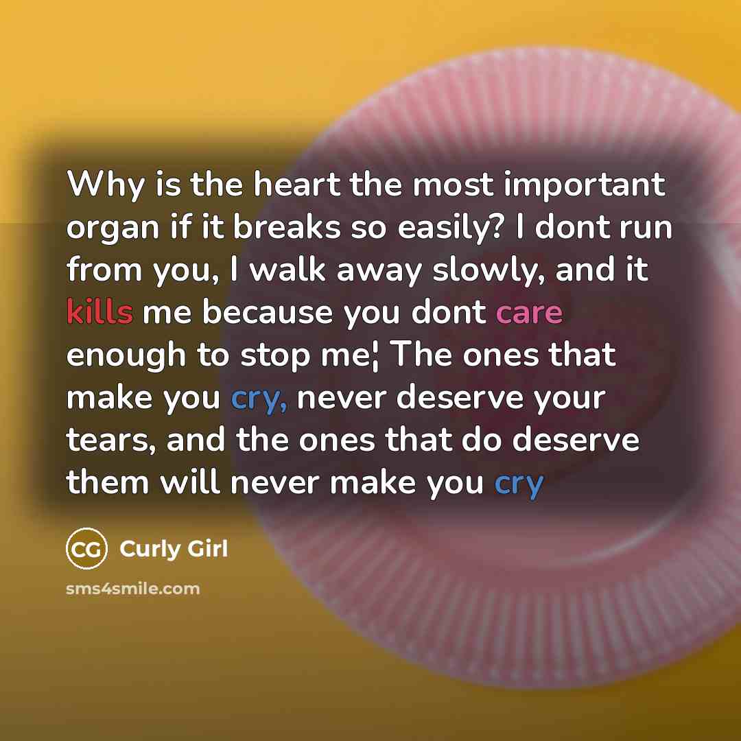 “Why is the heart the most important organ if it breaks so easily? I dont run from you, I walk away slowly, and it kills me because you dont care enough to stop me¦ The ones that make you cry, never deserve your tears, and the ones that do deserve them will never make you cry” quote by Curly Girl