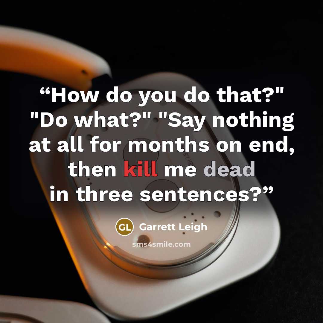 “How do you do that?" "Do what?" "Say nothing at all for months on end, then kill me dead in three sentences?” quote by Garrett Leigh