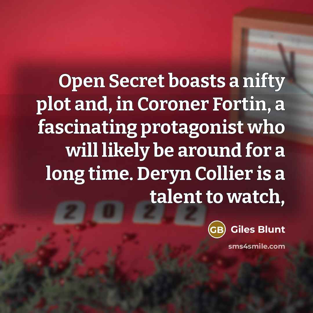 “Open Secret boasts a nifty plot and, in Coroner Fortin, a fascinating protagonist who will likely be around for a long time. Deryn Collier is a talent to watch,” quote by Giles Blunt