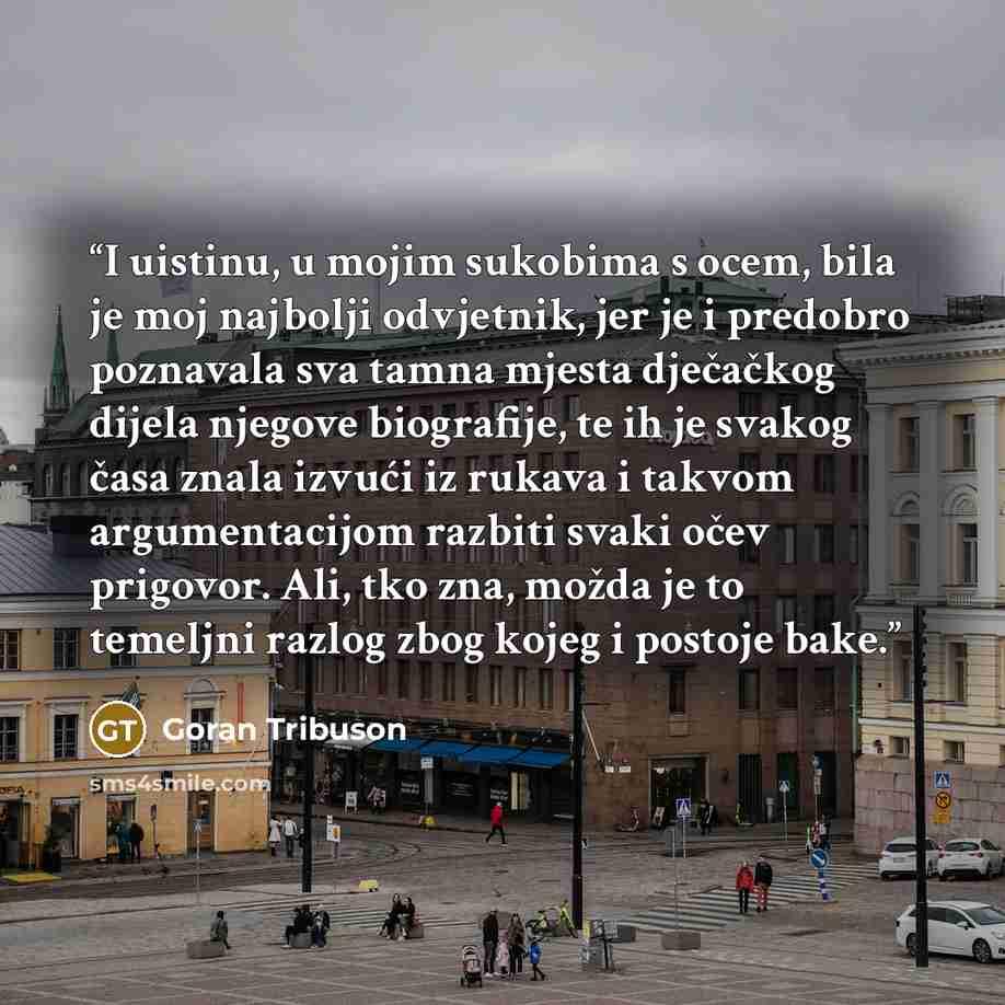 “I uistinu, u mojim sukobima s ocem, bila je moj najbolji odvjetnik, jer je i predobro poznavala sva tamna mjesta dječačkog dijela njegove biografije, te ih je svakog časa znala izvući iz rukava i takvom argumentacijom razbiti svaki očev prigovor. Ali, tko zna, možda je to temeljni razlog zbog…” quote by Goran Tribuson