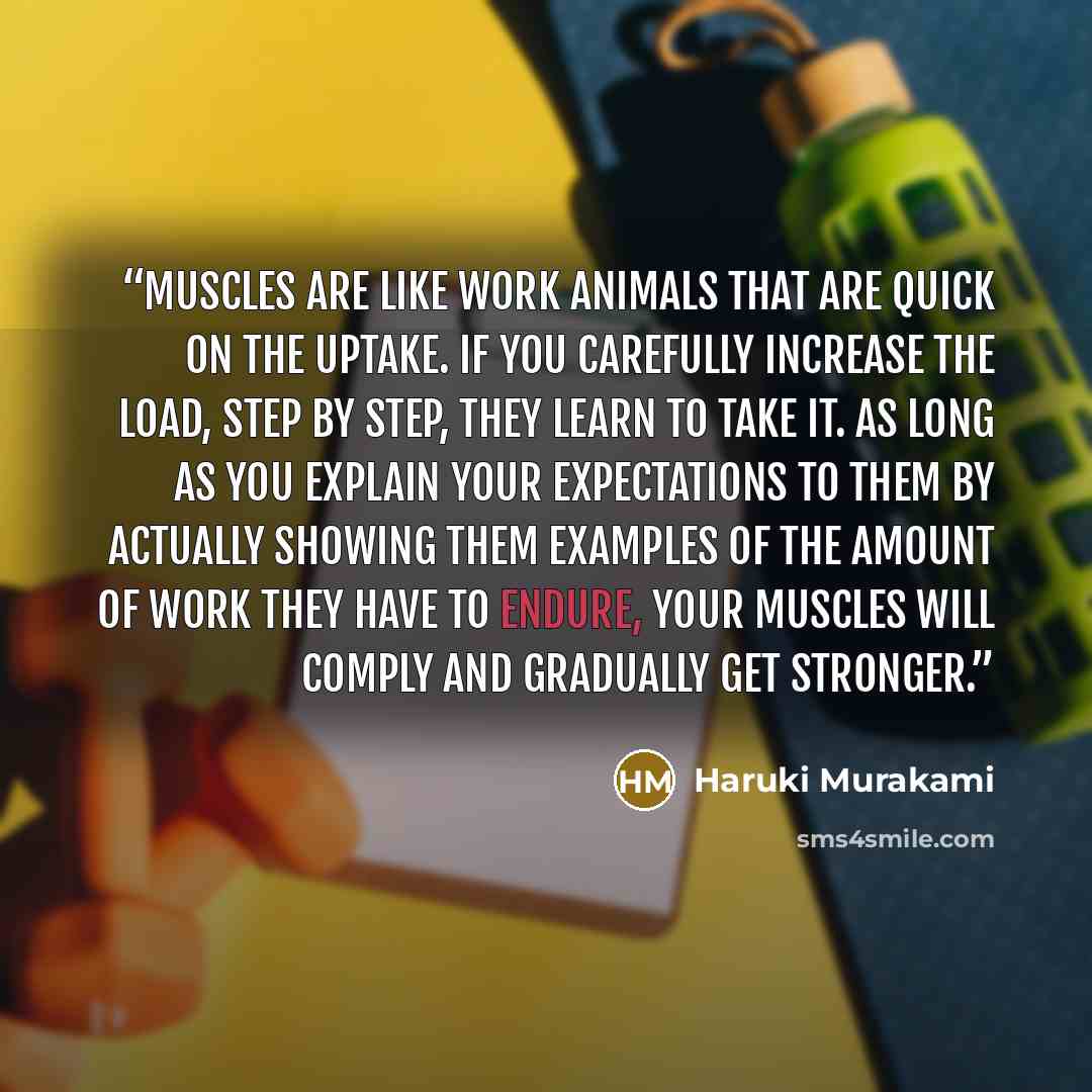 “Muscles are like work animals that are quick on the uptake. If you carefully increase the load, step by step, they learn to take it. As long as you explain your expectations to them by actually showing them examples of the amount of work they have to endure, your muscles will comply and gradually…” quote by Haruki Murakami