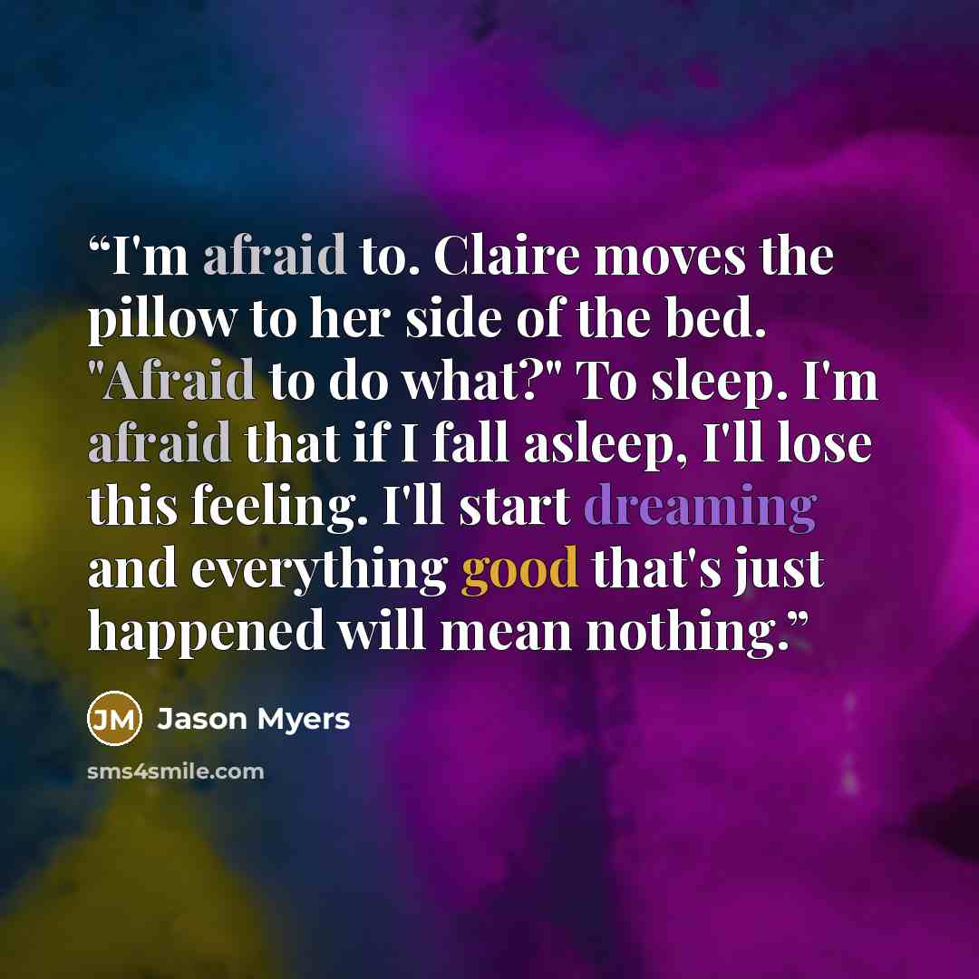 “I'm afraid to. Claire moves the pillow to her side of the bed. "Afraid to do what?" To sleep. I'm afraid that if I fall asleep, I'll lose this feeling. I'll start dreaming and everything good that's just happened will mean nothing.” quote by Jason Myers