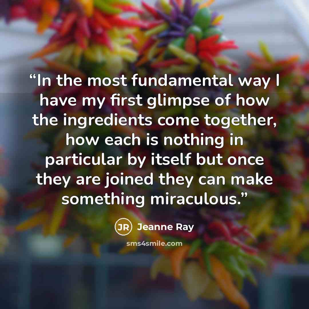 “In the most fundamental way I have my first glimpse of how the ingredients come together, how each is nothing in particular by itself but once they are joined they can make something miraculous.” quote by Jeanne Ray