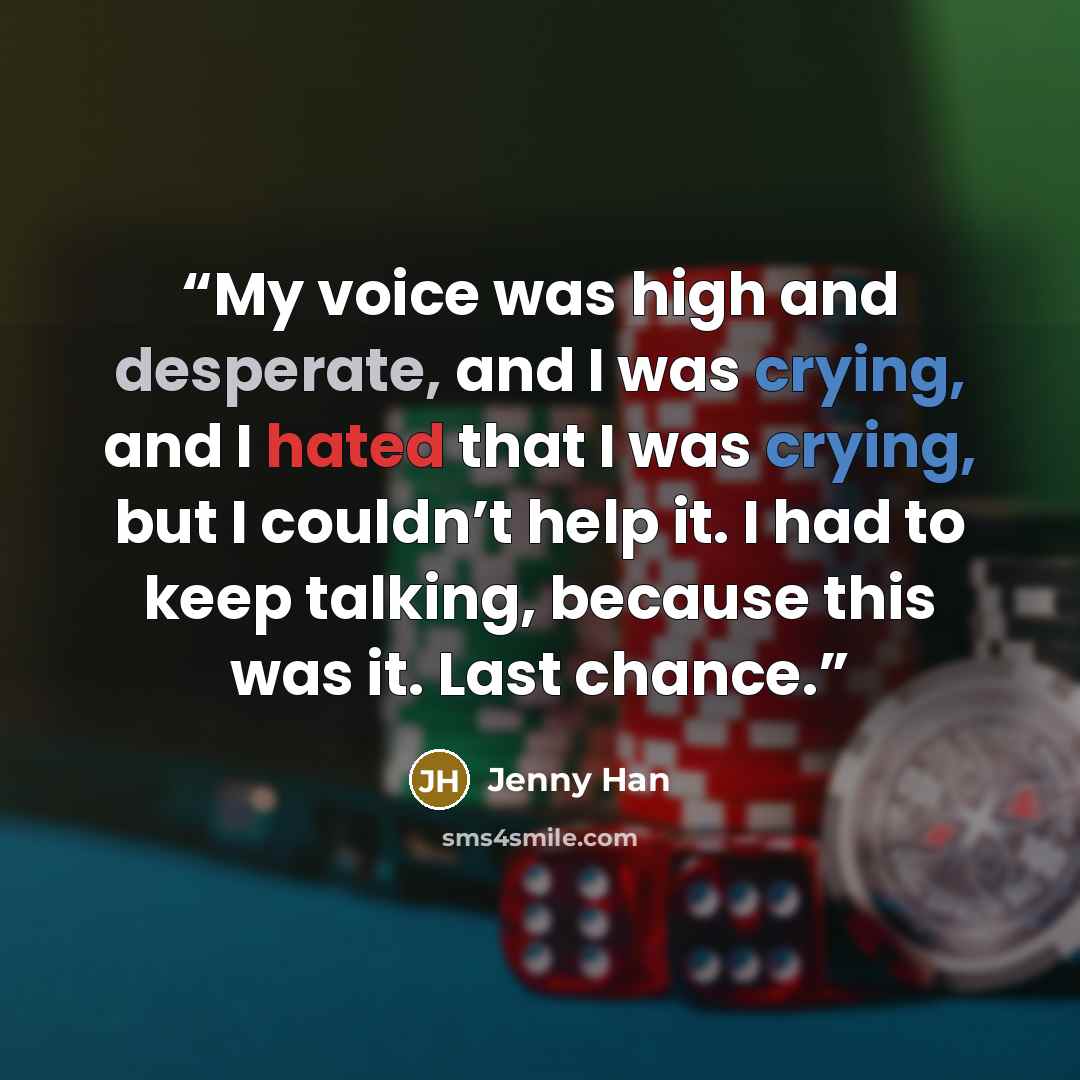 “My voice was high and desperate, and I was crying, and I hated that I was crying, but I couldn’t help it. I had to keep talking, because this was it. Last chance.” quote by Jenny Han