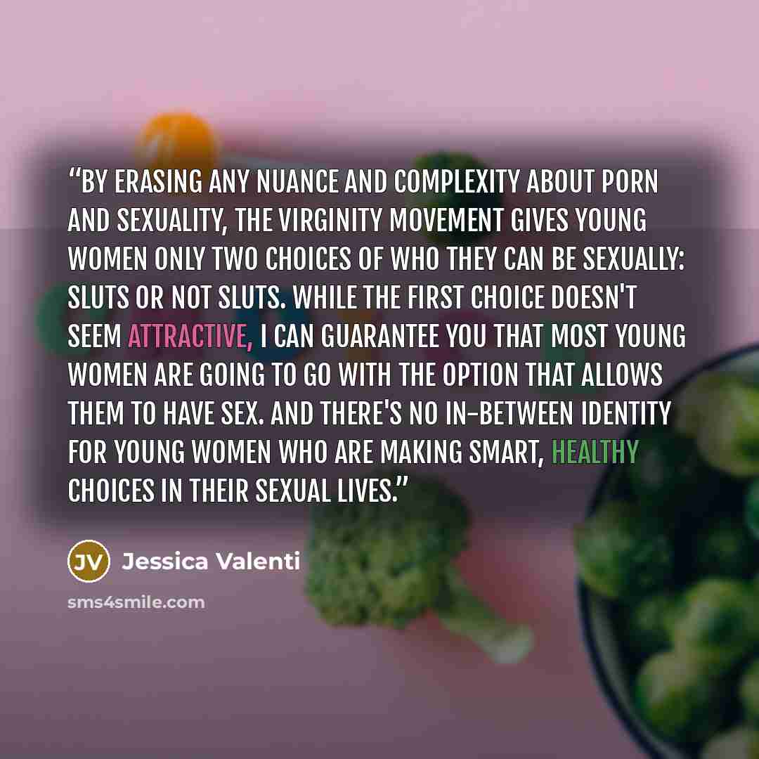 “By erasing any nuance and complexity about porn and sexuality, the virginity movement gives young women only two choices of who they can be sexually: sluts or not sluts. While the first choice doesn't seem attractive, I can guarantee you that most young women are going to go with the option that…” quote by Jessica Valenti