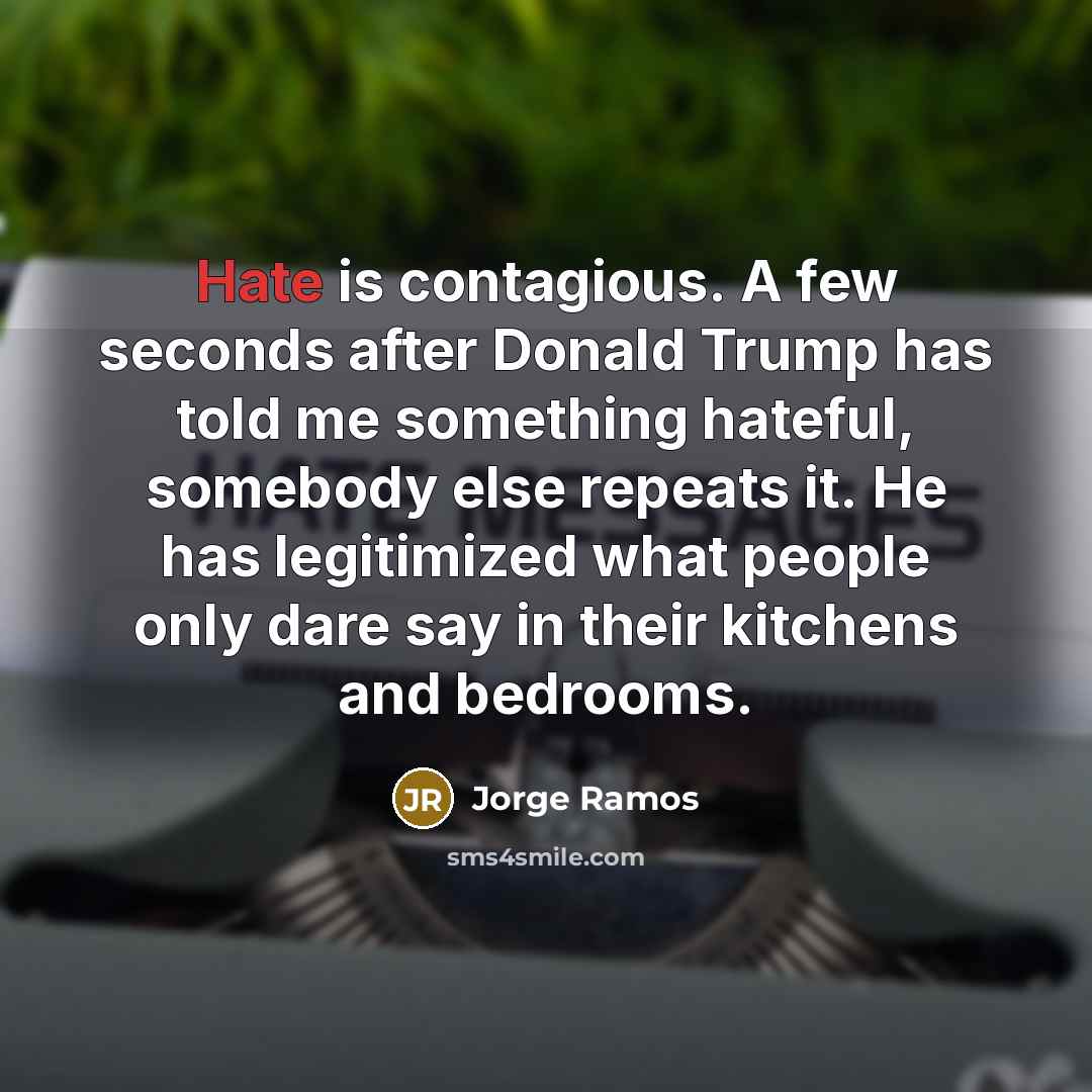 “Hate is contagious. A few seconds after Donald Trump has told me something hateful, somebody else repeats it. He has legitimized what people only dare say in their kitchens and bedrooms.” quote by Jorge Ramos