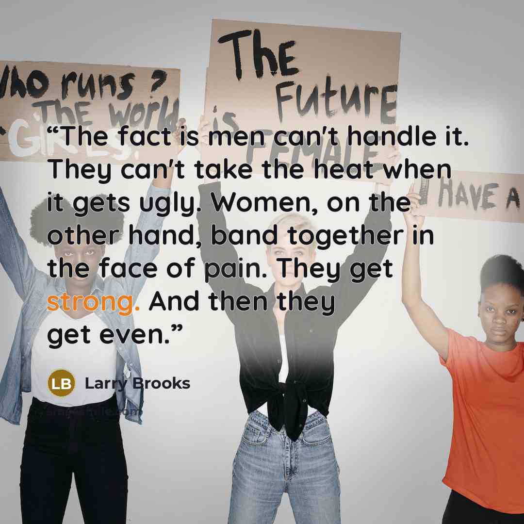 “The fact is men can't handle it. They can't take the heat when it gets ugly. Women, on the other hand, band together in the face of pain. They get strong. And then they get even.” quote by Larry Brooks