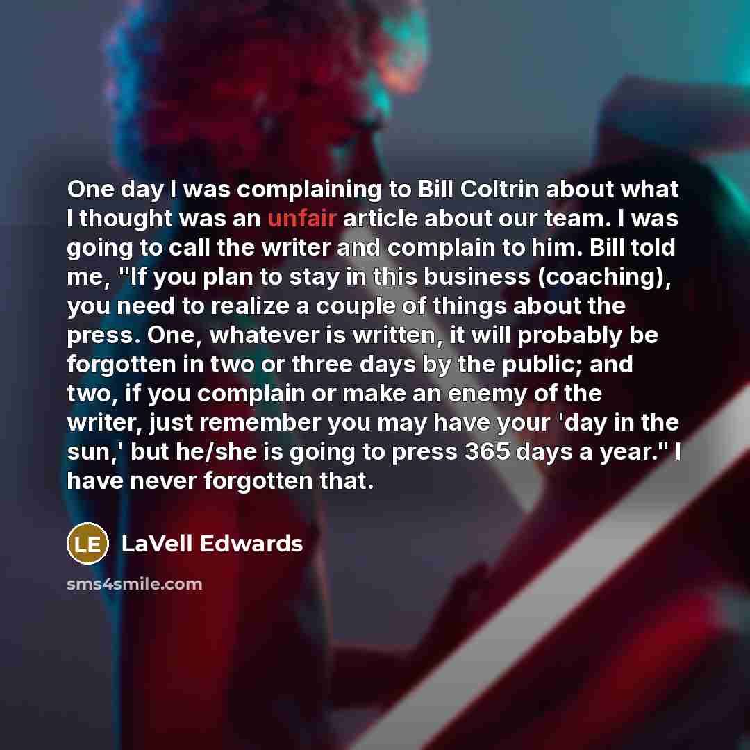“One day I was complaining to Bill Coltrin about what I thought was an unfair article about our team. I was going to call the writer and complain to him. Bill told me, "If you plan to stay in this business (coaching), you need to realize a couple of things about the press. One, whatever is written…” quote by LaVell Edwards