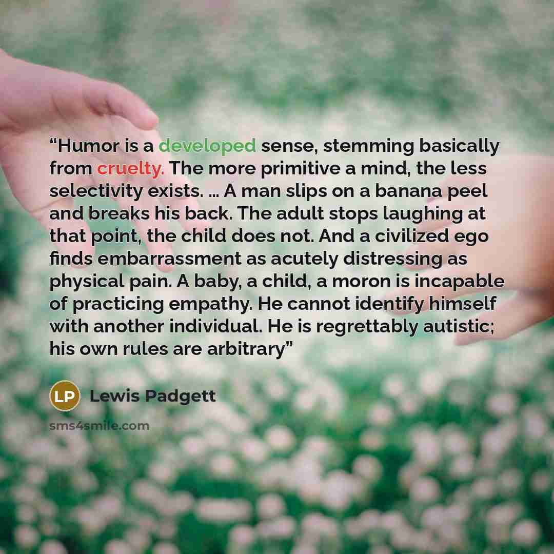 “Humor is a developed sense, stemming basically from cruelty. The more primitive a mind, the less selectivity exists. … A man slips on a banana peel and breaks his back. The adult stops laughing at that point, the child does not. And a civilized ego finds embarrassment as acutely distressing as…” quote by Lewis Padgett