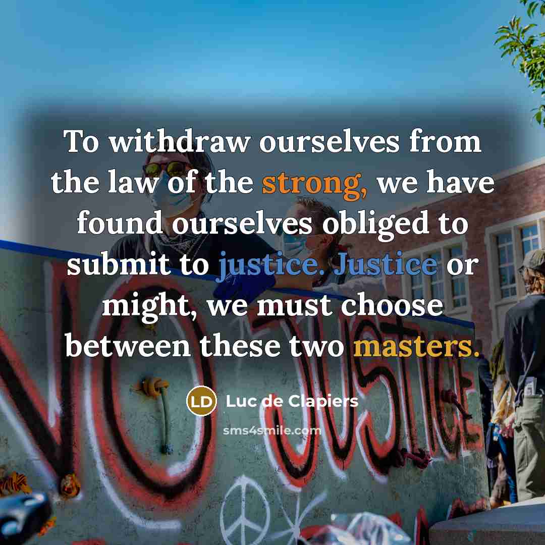 “To withdraw ourselves from the law of the strong, we have found ourselves obliged to submit to justice. Justice or might, we must choose between these two masters.” quote by Luc de Clapiers