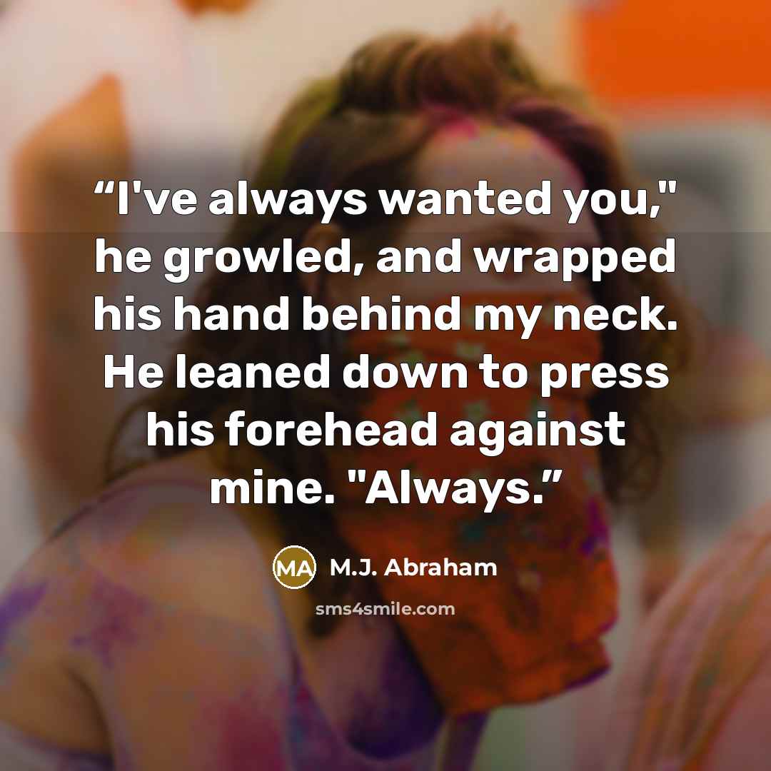 “I've always wanted you," he growled, and wrapped his hand behind my neck. He leaned down to press his forehead against mine. "Always.” quote by M.J. Abraham