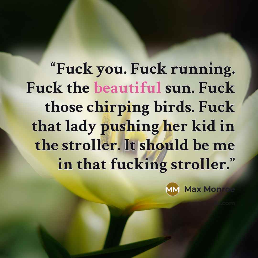 “Fuck you. Fuck running. Fuck the beautiful sun. Fuck those chirping birds. Fuck that lady pushing her kid in the stroller. It should be me in that fucking stroller.” quote by Max Monroe