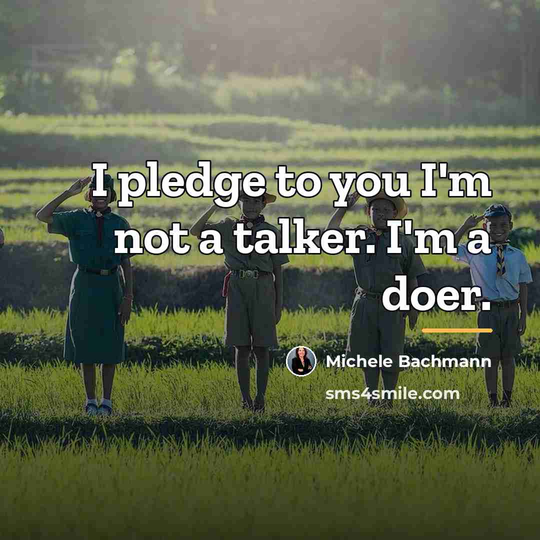 “I pledge to you I'm not a talker. I'm a…” quote by Michele Bachmann
