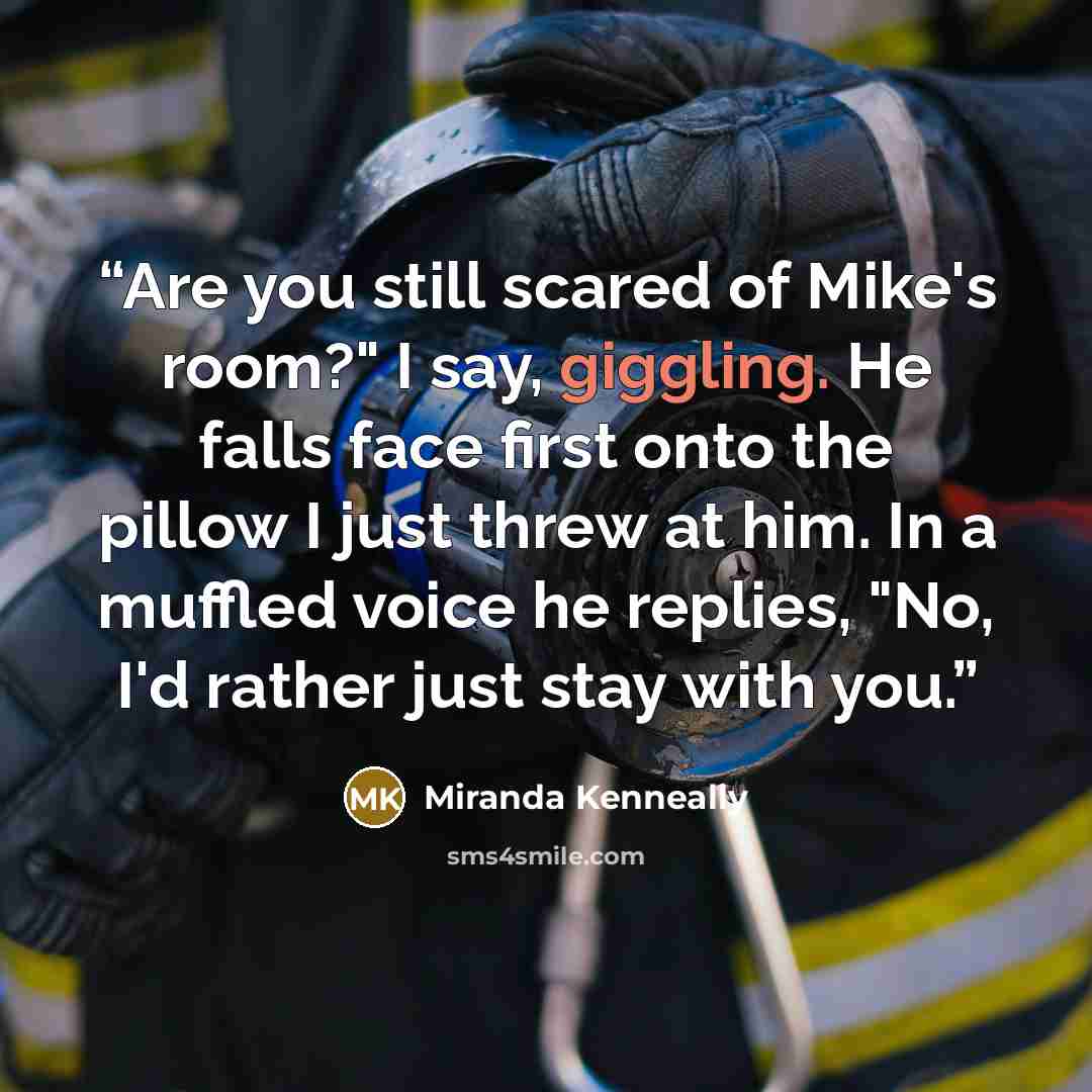 “Are you still scared of Mike's room?" I say, giggling. He falls face first onto the pillow I just threw at him. In a muffled voice he replies, "No, I'd rather just stay with you.” quote by Miranda Kenneally