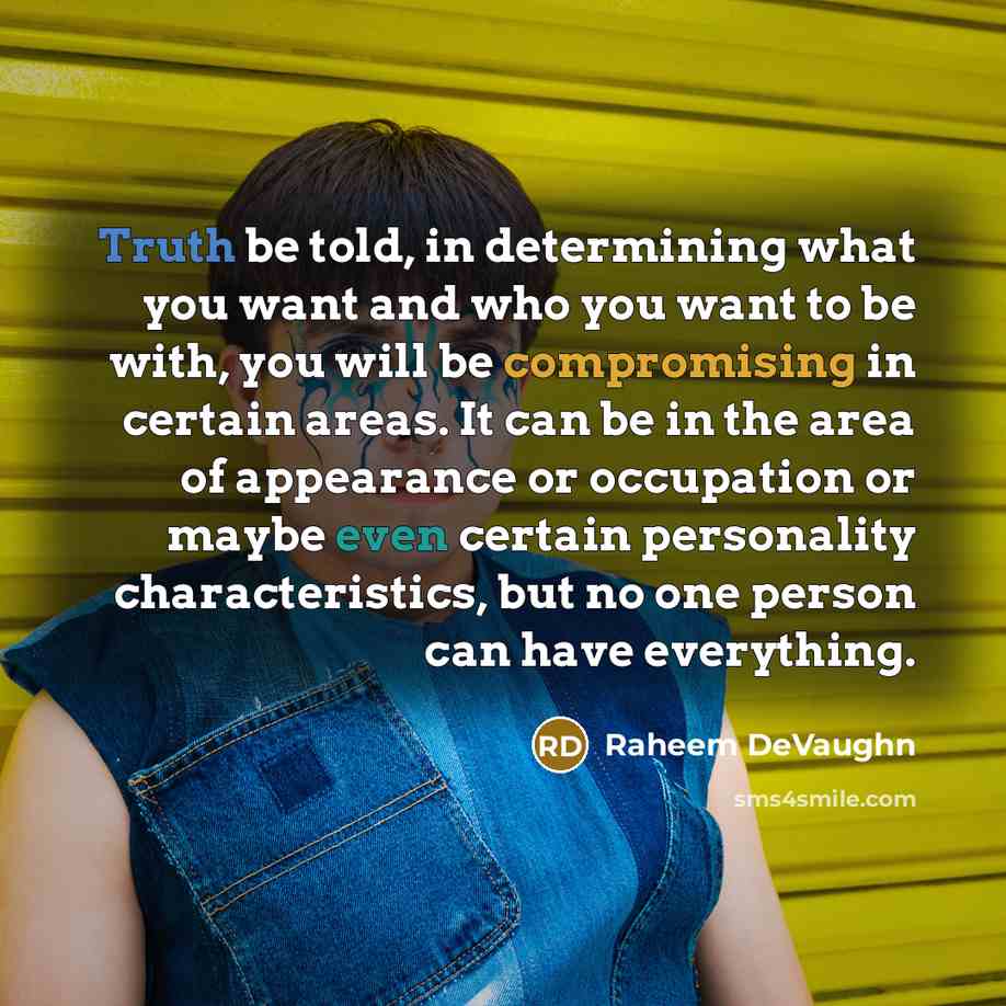 “Truth be told, in determining what you want and who you want to be with, you will be compromising in certain areas. It can be in the area of appearance or occupation or maybe even certain personality characteristics, but no one person can have everything.” quote by Raheem DeVaughn