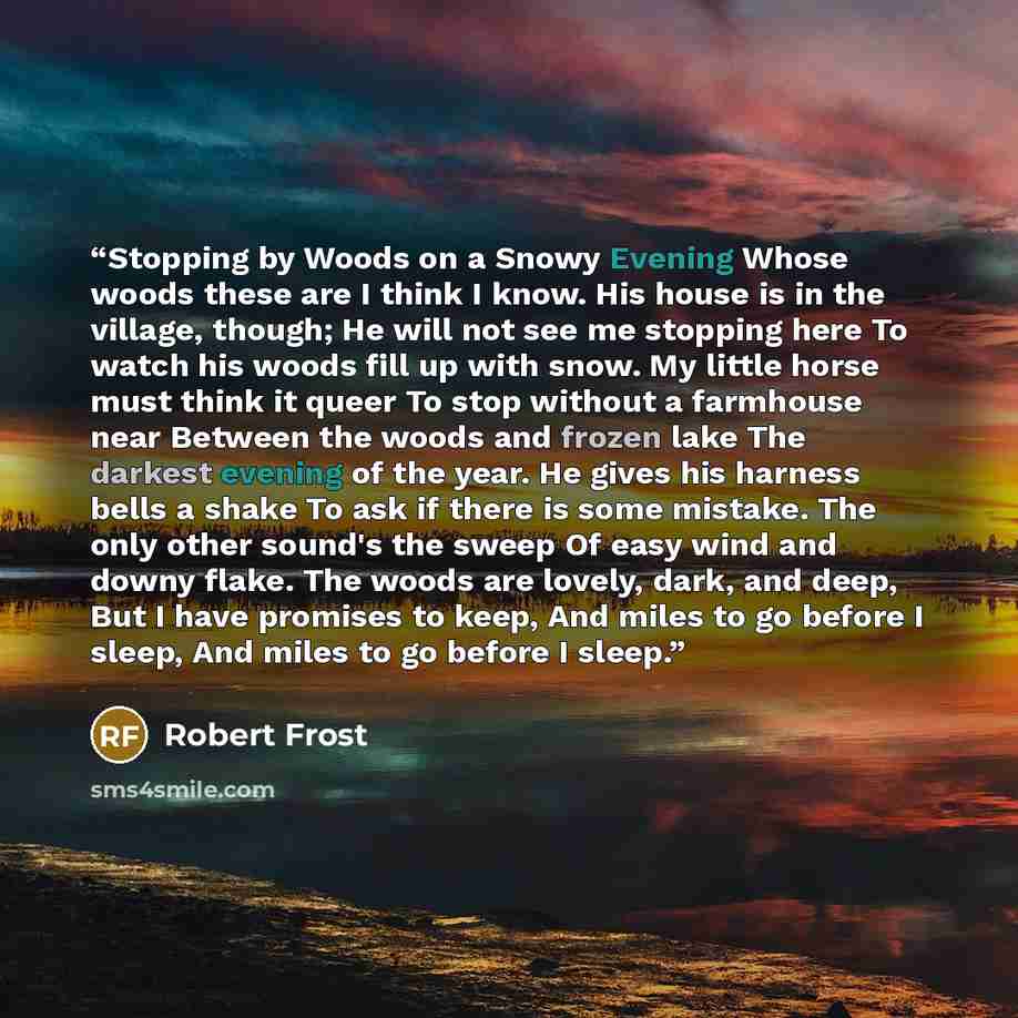 “Stopping by Woods on a Snowy Evening Whose woods these are I think I know. His house is in the village, though; He will not see me stopping here To watch his woods fill up with snow. My little horse must think it queer To stop without a farmhouse near Between the woods and frozen lake The darkest…” quote by Robert Frost