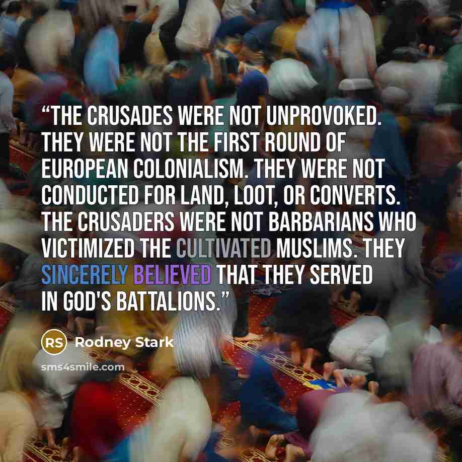 “The Crusades were not unprovoked. They were not the first round of European colonialism. They were not conducted for land, loot, or converts. The crusaders were not barbarians who victimized the cultivated Muslims. They sincerely believed that they served in God's battalions.” quote by Rodney Stark