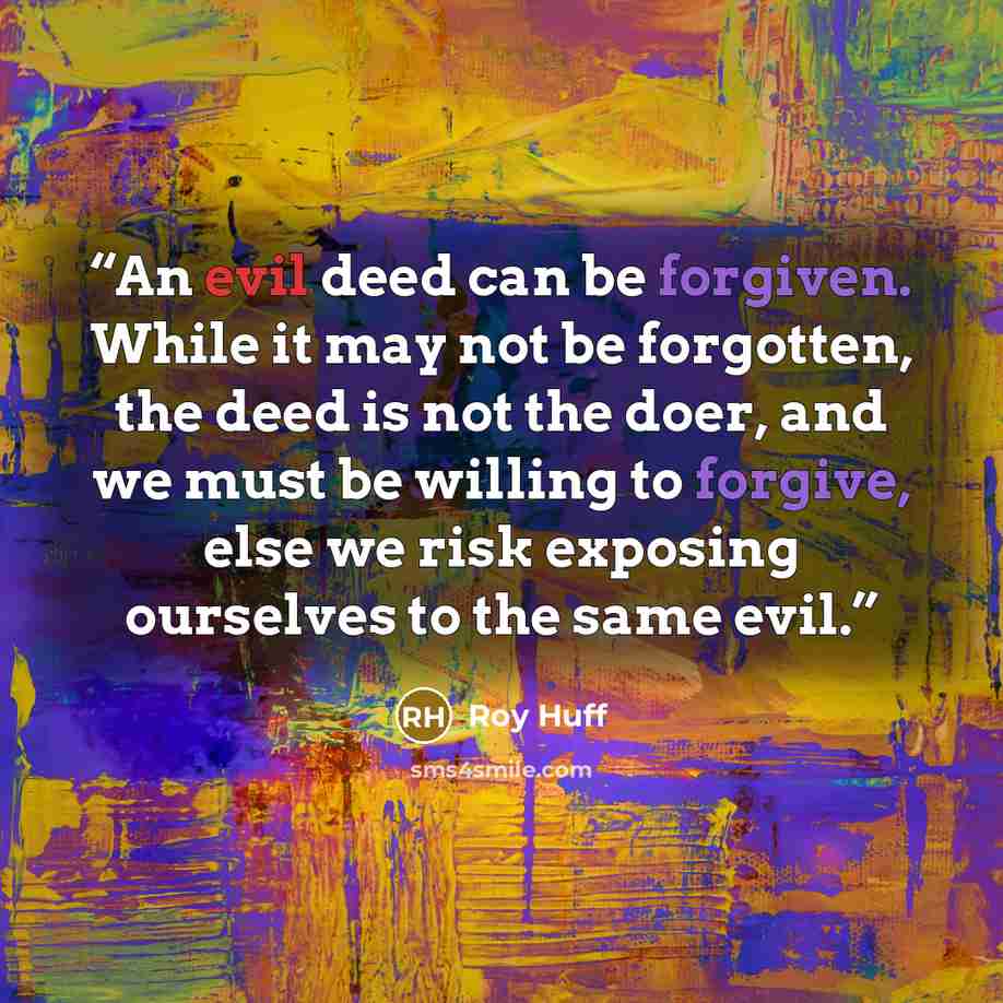 “An evil deed can be forgiven. While it may not be forgotten, the deed is not the doer, and we must be willing to forgive, else we risk exposing ourselves to the same evil.” quote by Roy Huff