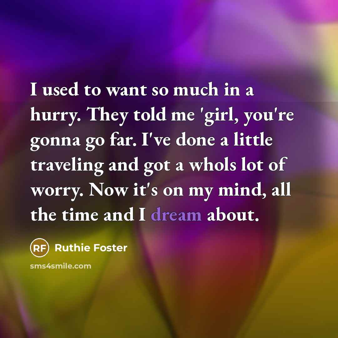 “I used to want so much in a hurry. They told me 'girl, you're gonna go far. I've done a little traveling and got a whols lot of worry. Now it's on my mind, all the time and I dream about.” quote by Ruthie Foster