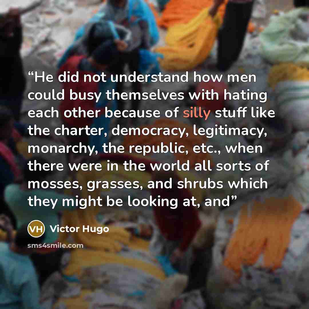 “He did not understand how men could busy themselves with hating each other because of silly stuff like the charter, democracy, legitimacy, monarchy, the republic, etc., when there were in the world all sorts of mosses, grasses, and shrubs which they might be looking at, and” quote by Victor Hugo