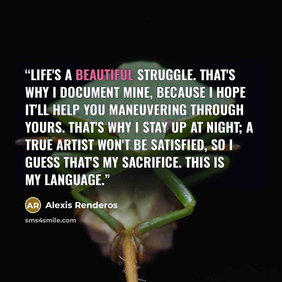 “Life's a beautiful struggle. That's why I document mine, because I hope it'll help you maneuvering through yours. That's why I stay up at night; a true artist won't be satisfied, so I guess that's my sacrifice. This is my language.” quote by Alexis Renderos