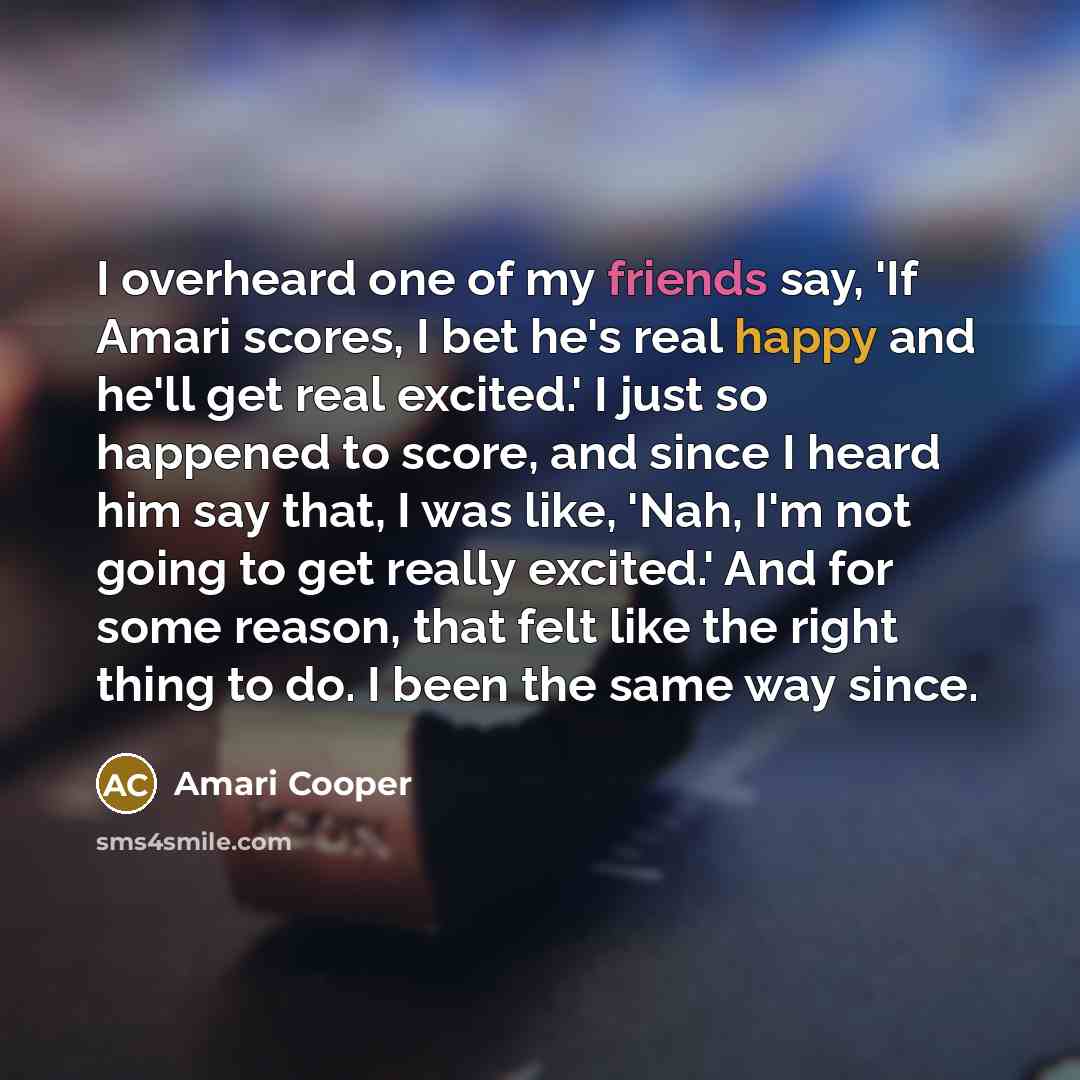 “I overheard one of my friends say, 'If Amari scores, I bet he's real happy and he'll get real excited.' I just so happened to score, and since I heard him say that, I was like, 'Nah, I'm not going to get really excited.' And for some reason, that felt like the right thing to do. I been the same…” quote by Amari Cooper