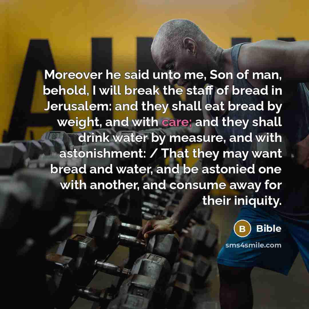 “Moreover he said unto me, Son of man, behold, I will break the staff of bread in Jerusalem: and they shall eat bread by weight, and with care; and they shall drink water by measure, and with astonishment: / That they may want bread and water, and be astonied one with another, and consume away for…” quote by Bible