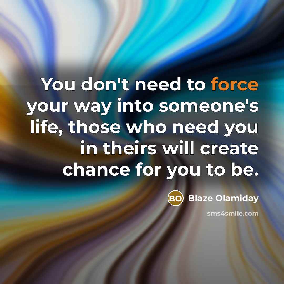 “You don't need to force your way into someone's life, those who need you in theirs will create chance for you to be.” quote by Blaze Olamiday