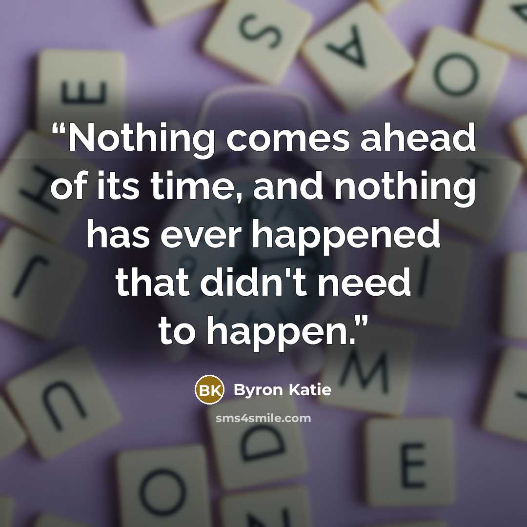 “Nothing comes ahead of its time, and nothing has ever happened that didn't need to happen.” quote by Byron Katie