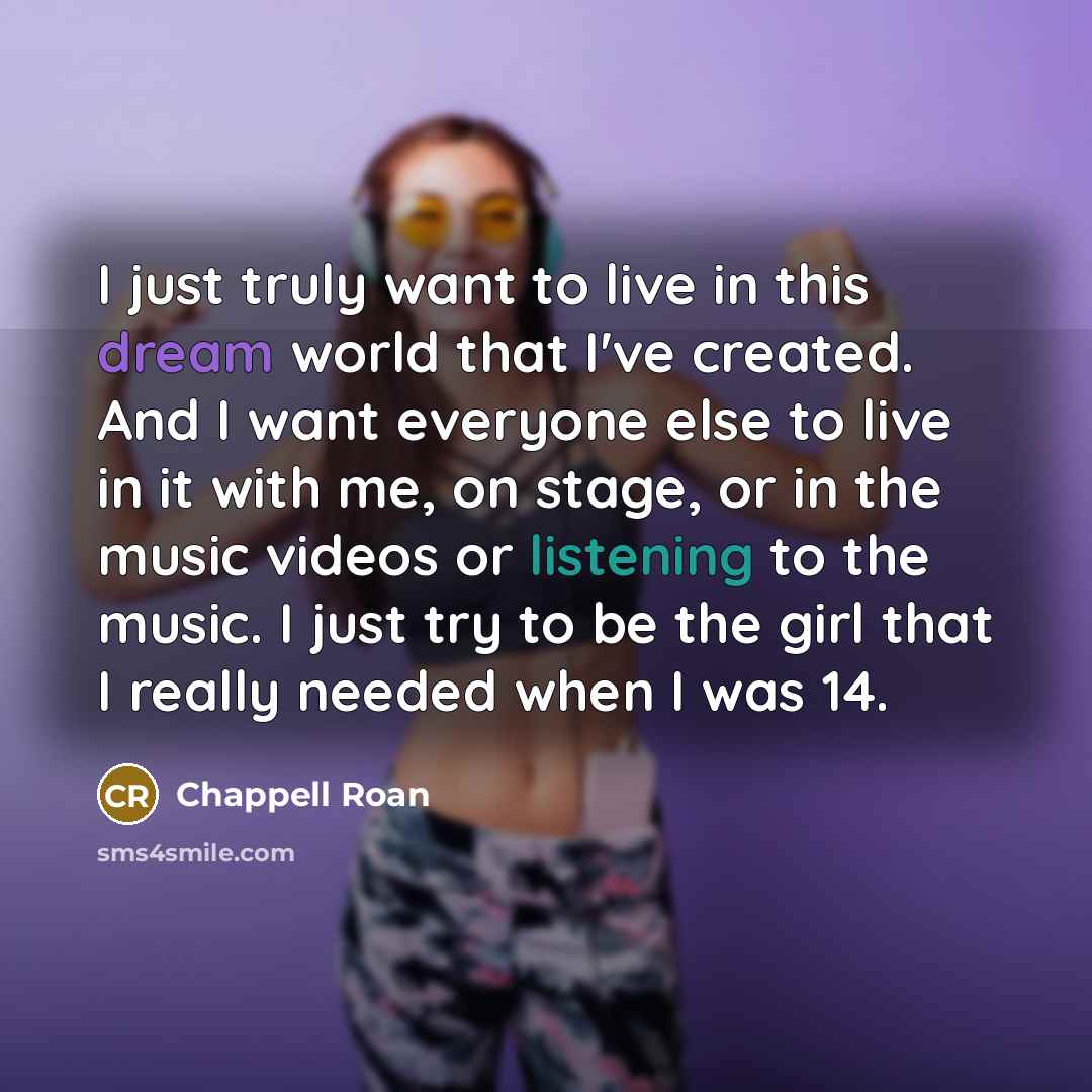 “I just truly want to live in this dream world that I've created. And I want everyone else to live in it with me, on stage, or in the music videos or listening to the music. I just try to be the girl that I really needed when I was 14.” quote by Chappell Roan