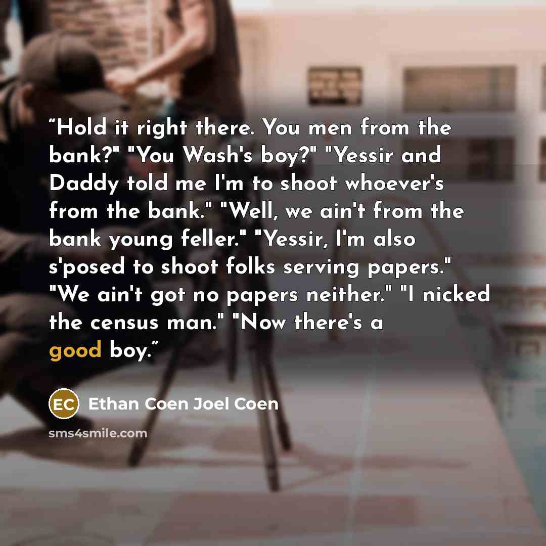 “Hold it right there. You men from the bank?" "You Wash's boy?" "Yessir and Daddy told me I'm to shoot whoever's from the bank." "Well, we ain't from the bank young feller." "Yessir, I'm also s'posed to shoot folks serving papers." "We ain't got no papers neither." "I nicked the census man." "Now…” quote by Ethan Coen Joel Coen