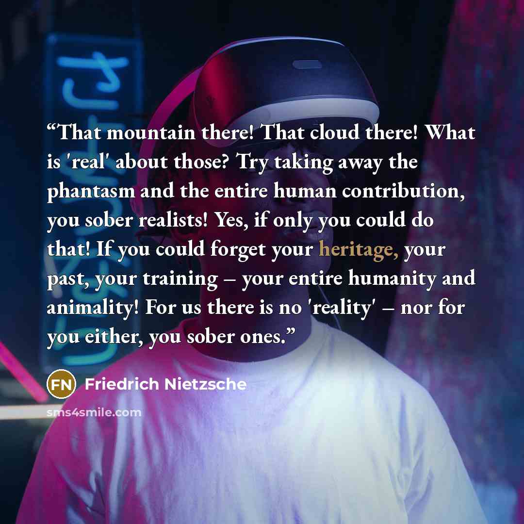 “That mountain there! That cloud there! What is 'real' about those? Try taking away the phantasm and the entire human contribution, you sober realists! Yes, if only you could do that! If you could forget your heritage, your past, your training – your entire humanity and animality! For us there is…” quote by Friedrich Nietzsche