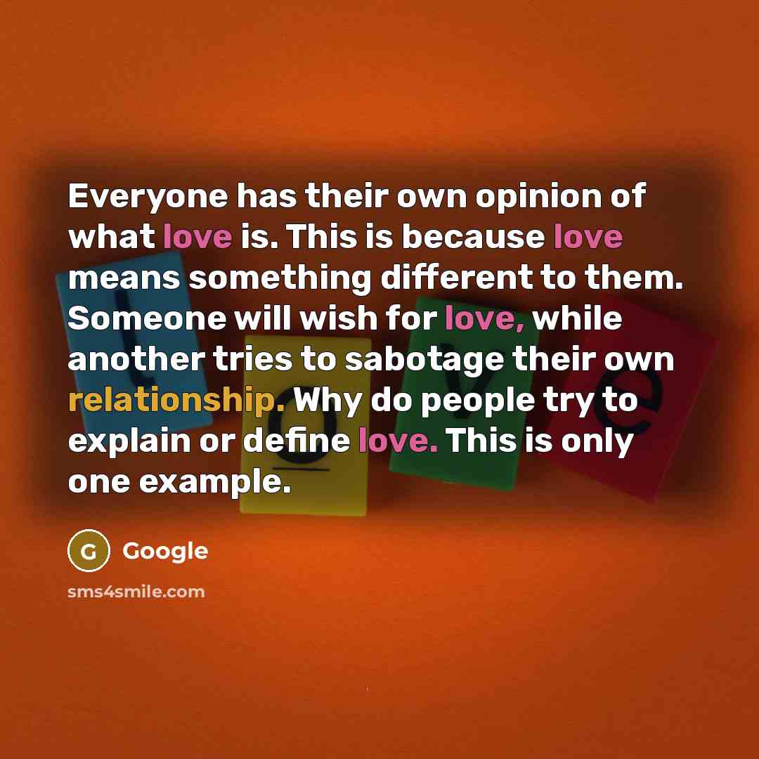 “Everyone has their own opinion of what love is. This is because love means something different to them. Someone will wish for love, while another tries to sabotage their own relationship. Why do people try to explain or define love. This is only one example.” quote by Google