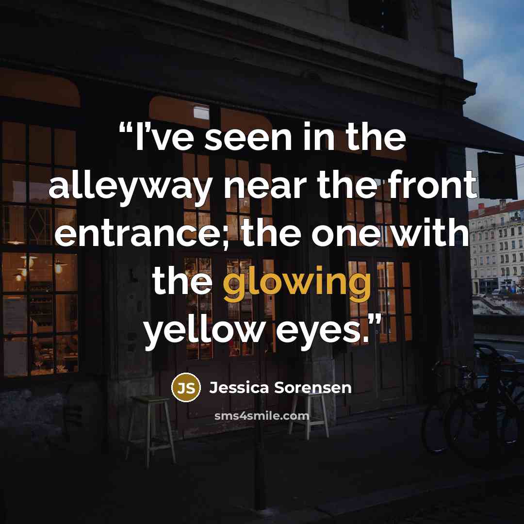 “I’ve seen in the alleyway near the front entrance; the one with the glowing yellow eyes.” quote by Jessica Sorensen