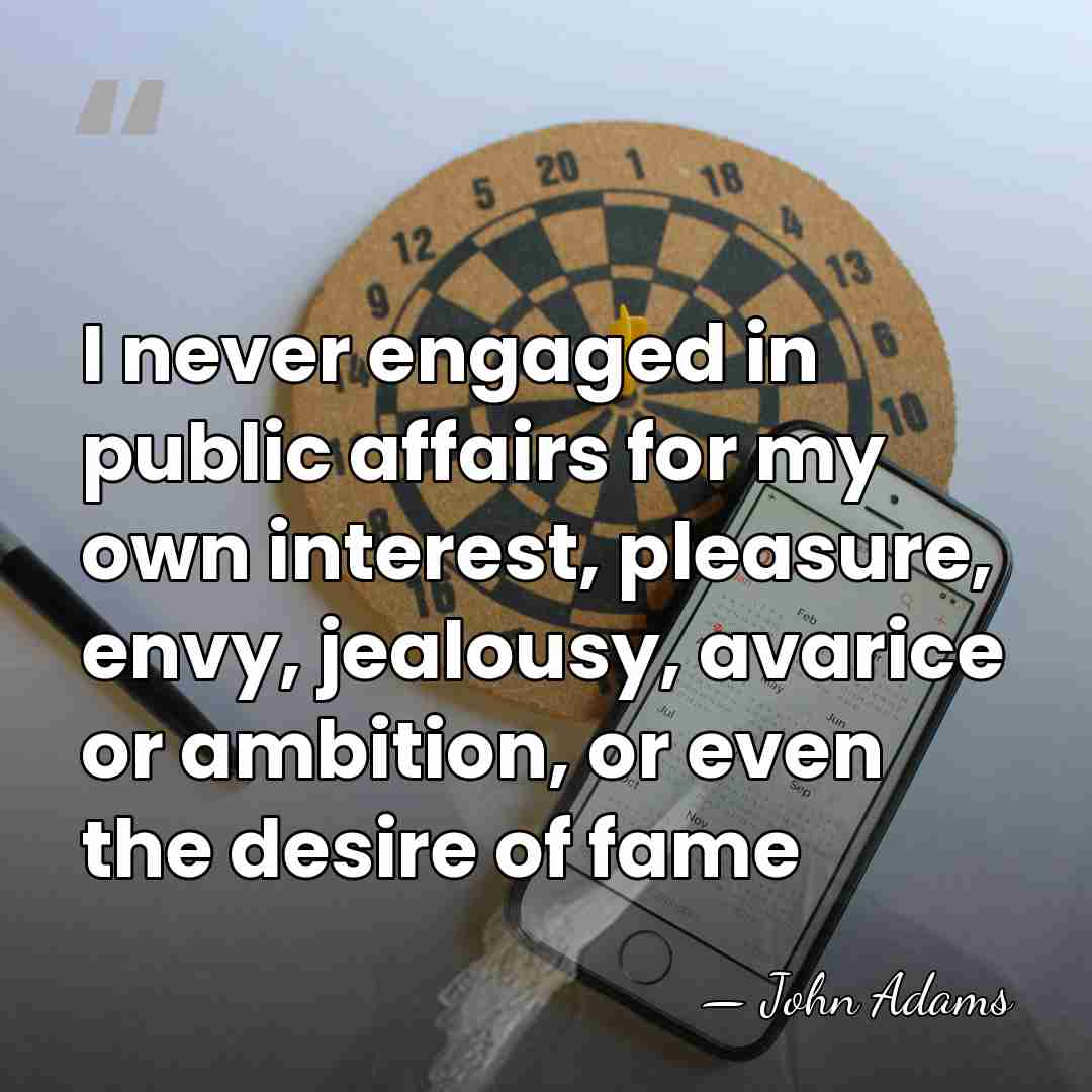 I never engaged in public affairs for my own interest, pleasure, envy,&hellip; - John Adams