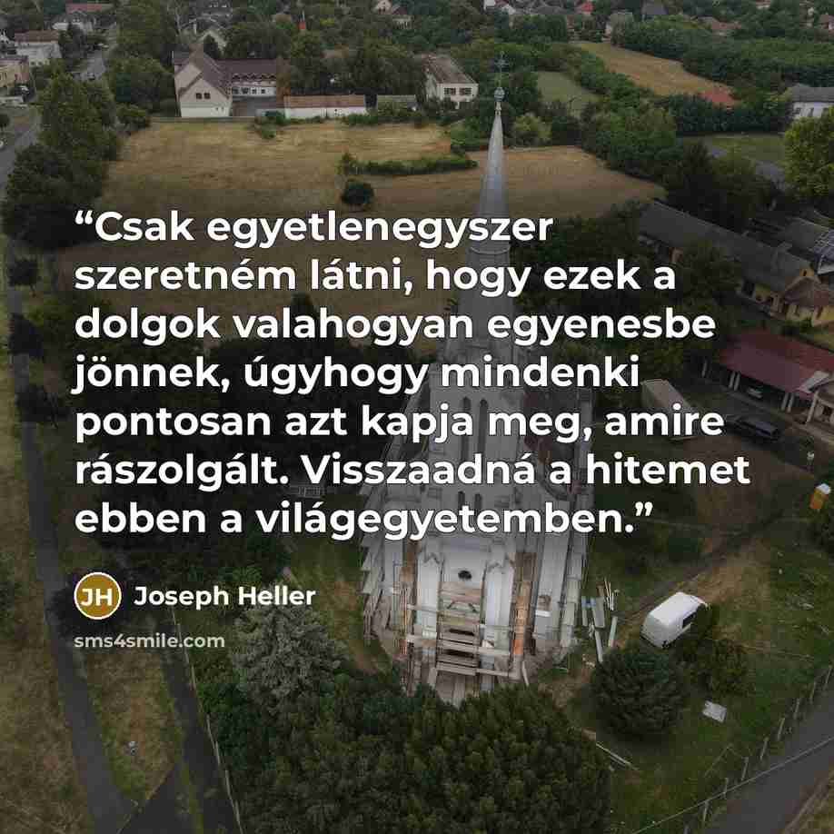 “Csak egyetlenegyszer szeretném látni, hogy ezek a dolgok valahogyan egyenesbe jönnek, úgyhogy mindenki pontosan azt kapja meg, amire rászolgált. Visszaadná a hitemet ebben a világegyetemben.” quote by Joseph Heller
