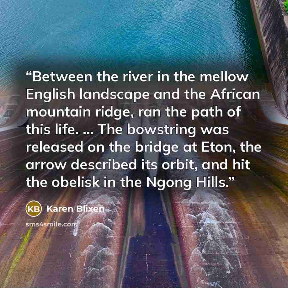 “Between the river in the mellow English landscape and the African mountain ridge, ran the path of this life. ... The bowstring was released on the bridge at Eton, the arrow described its orbit, and hit the obelisk in the Ngong Hills.” quote by Karen Blixen