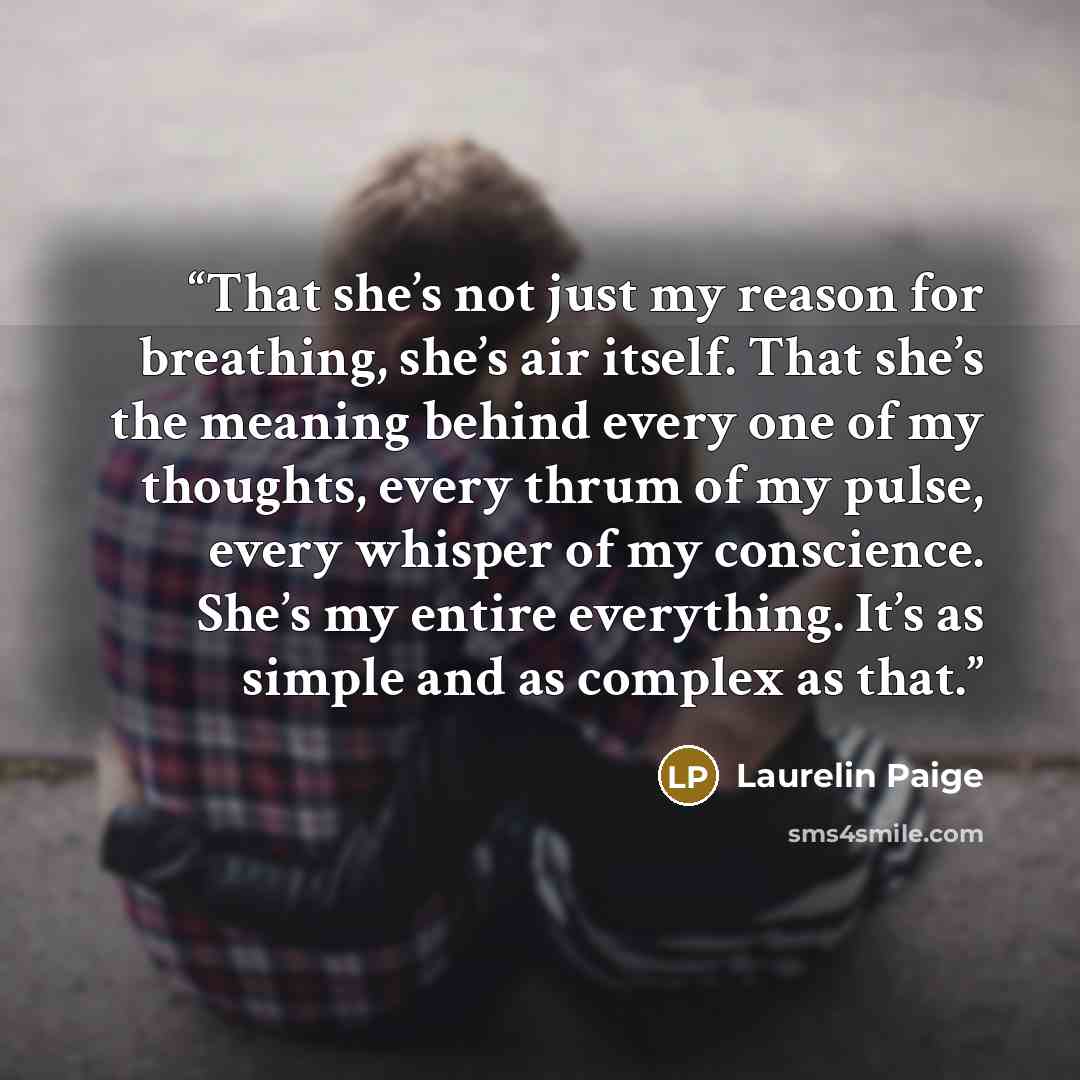 “That she’s not just my reason for breathing, she’s air itself. That she’s the meaning behind every one of my thoughts, every thrum of my pulse, every whisper of my conscience. She’s my entire everything. It’s as simple and as complex as that.” quote by Laurelin Paige