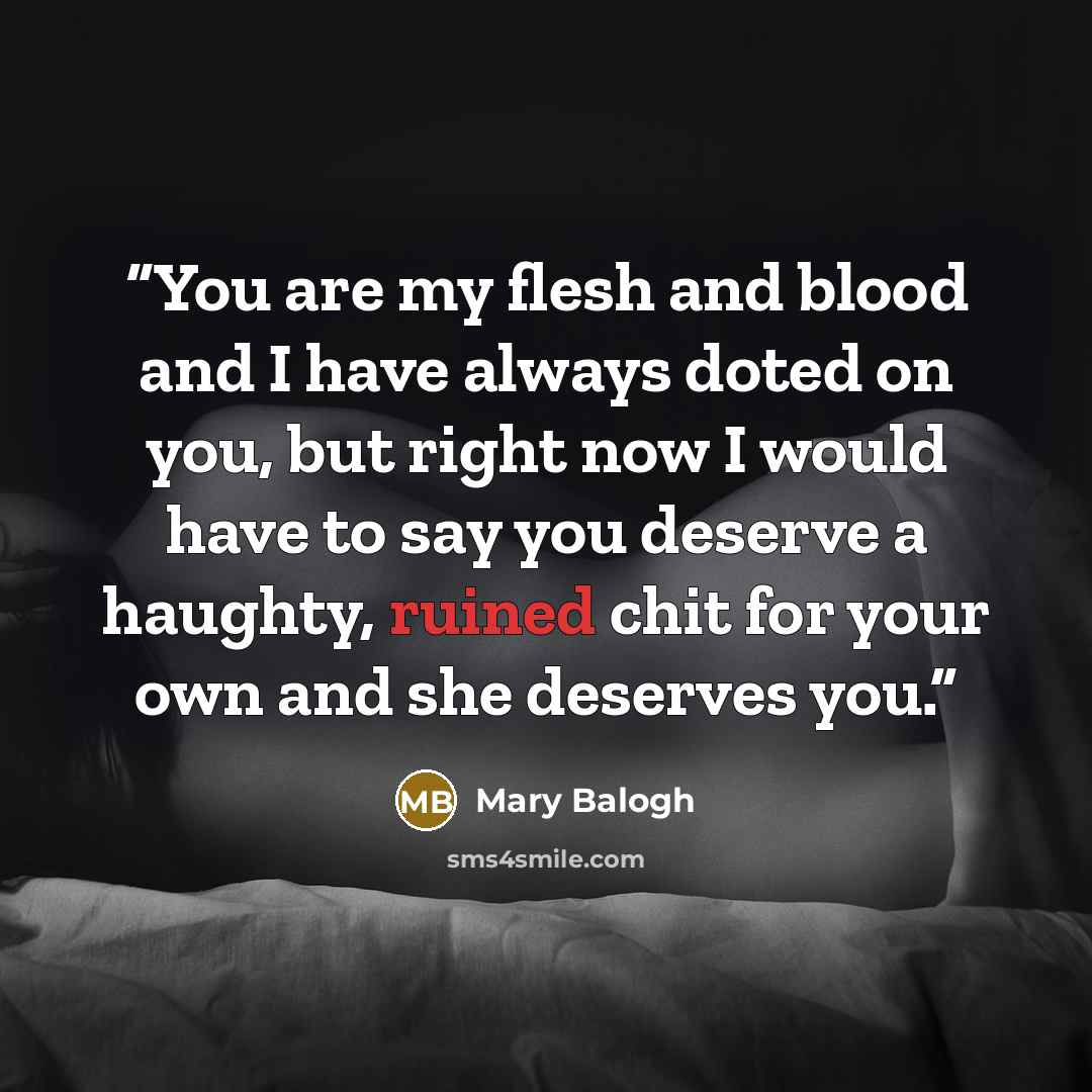 “You are my flesh and blood and I have always doted on you, but right now I would have to say you deserve a haughty, ruined chit for your own and she deserves you.” quote by Mary Balogh