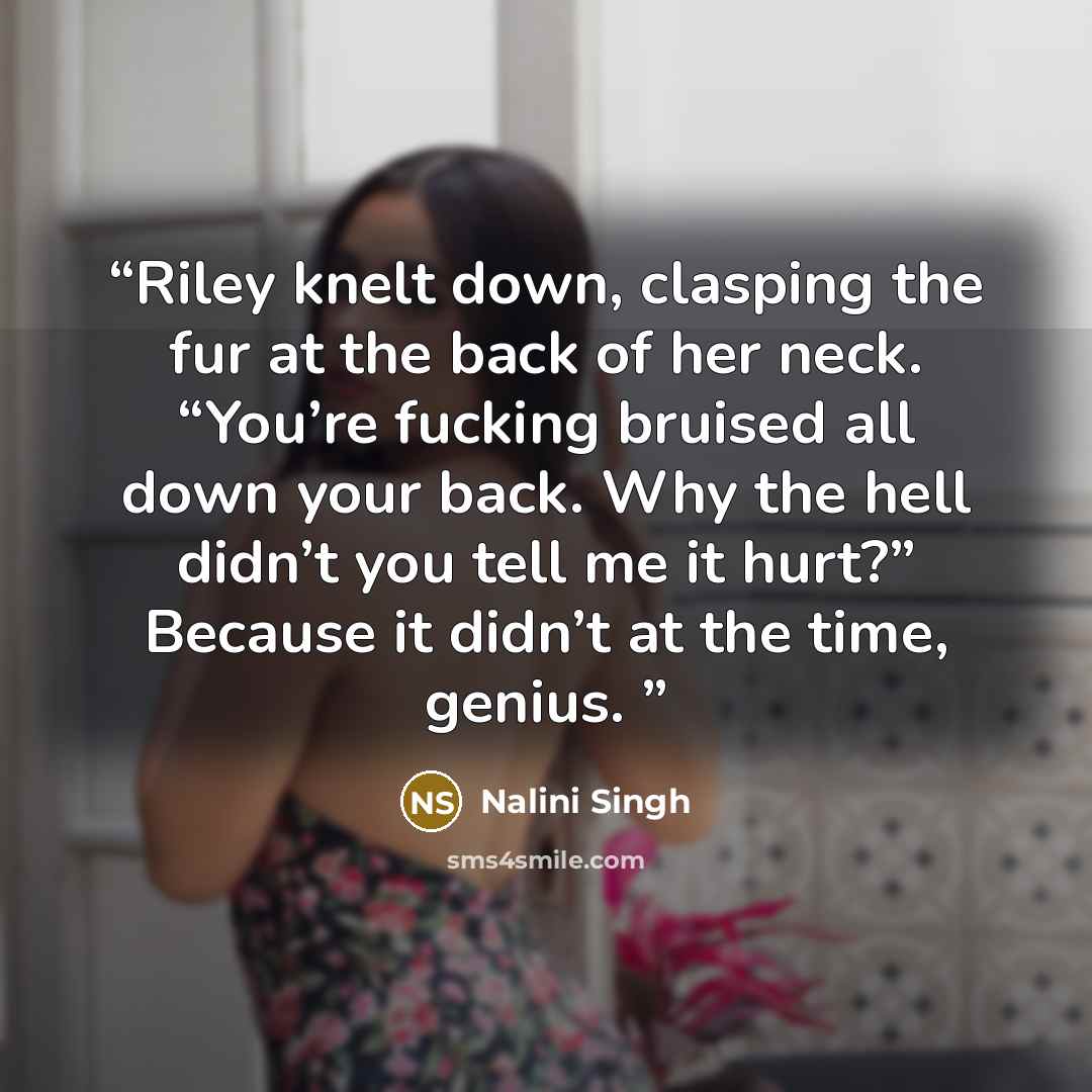 “Riley knelt down, clasping the fur at the back of her neck. “You’re fucking bruised all down your back. Why the hell didn’t you tell me it hurt?” Because it didn’t at the time, genius.” quote by Nalini Singh