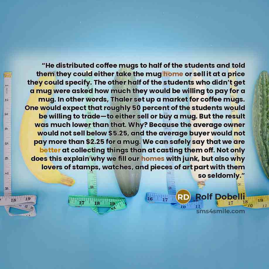 “He distributed coffee mugs to half of the students and told them they could either take the mug home or sell it at a price they could specify. The other half of the students who didn’t get a mug were asked how much they would be willing to pay for a mug. In other words, Thaler set up a market for…” quote by Rolf Dobelli