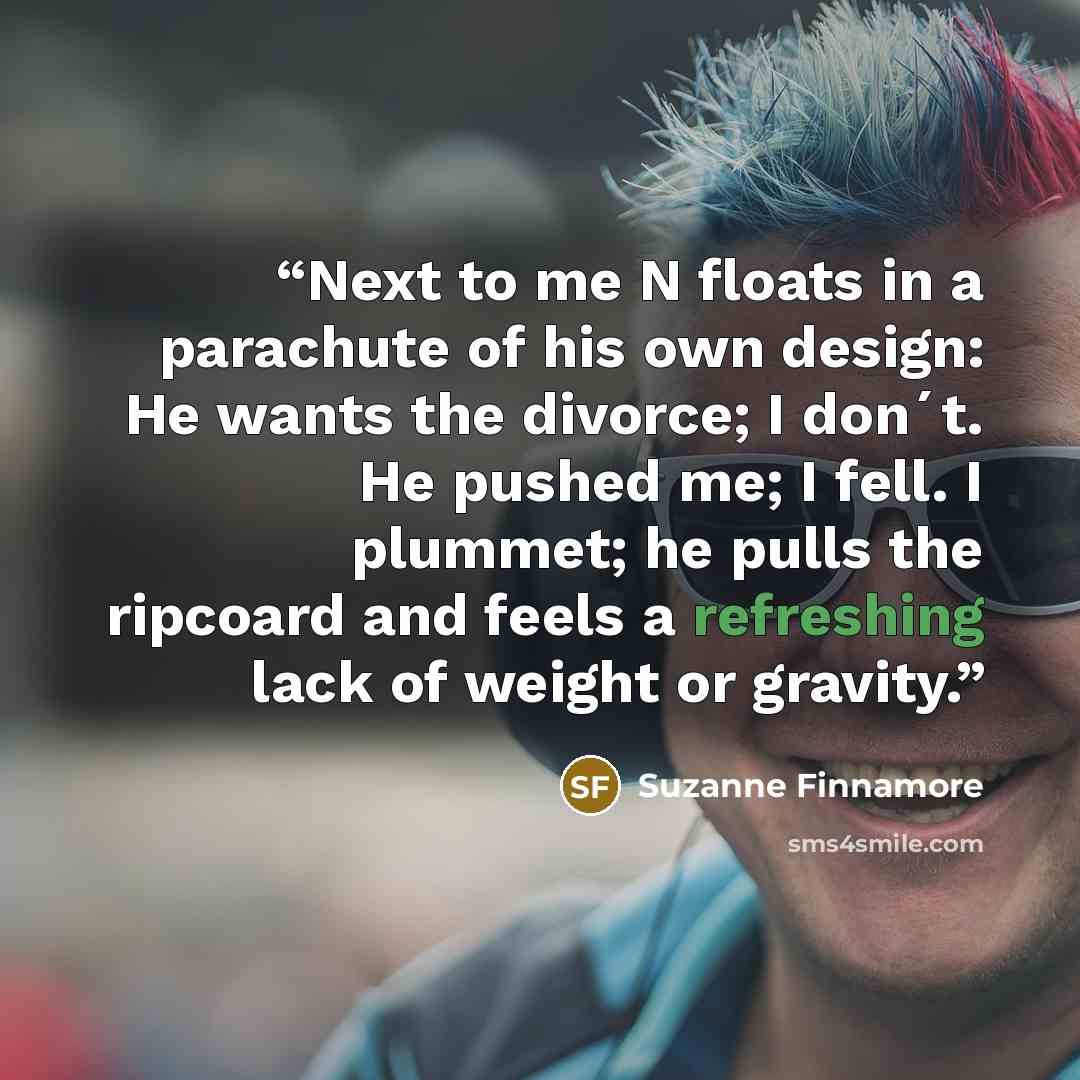 “Next to me N floats in a parachute of his own design: He wants the divorce; I don´t. He pushed me; I fell. I plummet; he pulls the ripcoard and feels a refreshing lack of weight or gravity.” quote by Suzanne Finnamore