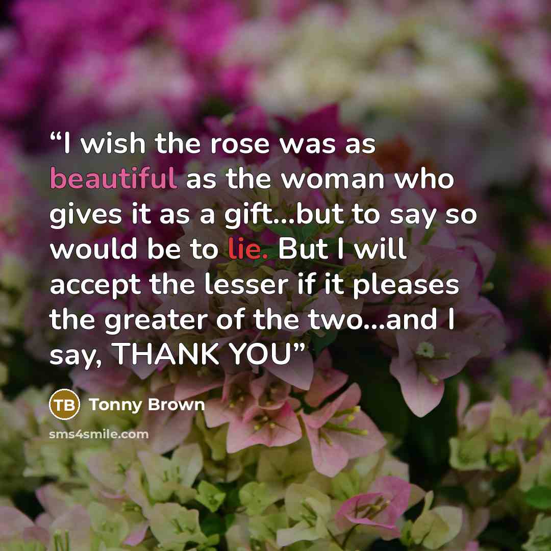 “I wish the rose was as beautiful as the woman who gives it as a gift...but to say so would be to lie. But I will accept the lesser if it pleases the greater of the two...and I say, THANK YOU” quote by Tonny Brown