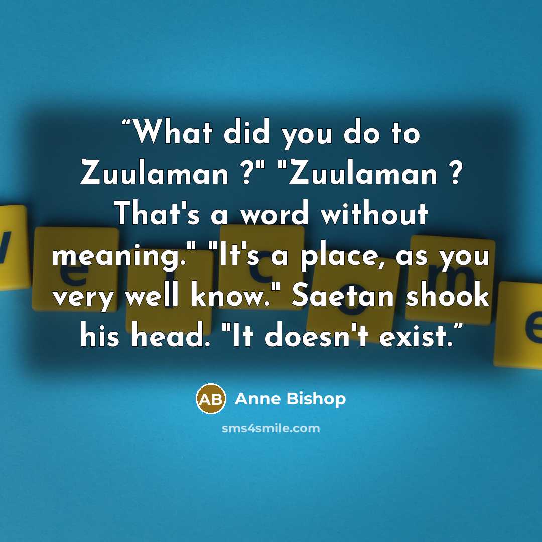 “What did you do to Zuulaman ?" "Zuulaman ? That's a word without meaning." "It's a place, as you very well know." Saetan shook his head. "It doesn't exist.” quote by Anne Bishop