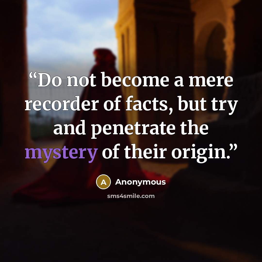 “Do not become a mere recorder of facts, but try and penetrate the mystery of their origin.” quote by Anonymous