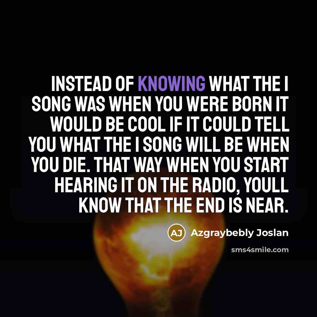“Instead of knowing what the 1 song was when you were born it would be cool if it could tell you what the 1 song will be when you die. That way when you start hearing it on the radio, youll know that the end is near.” quote by Azgraybebly Joslan
