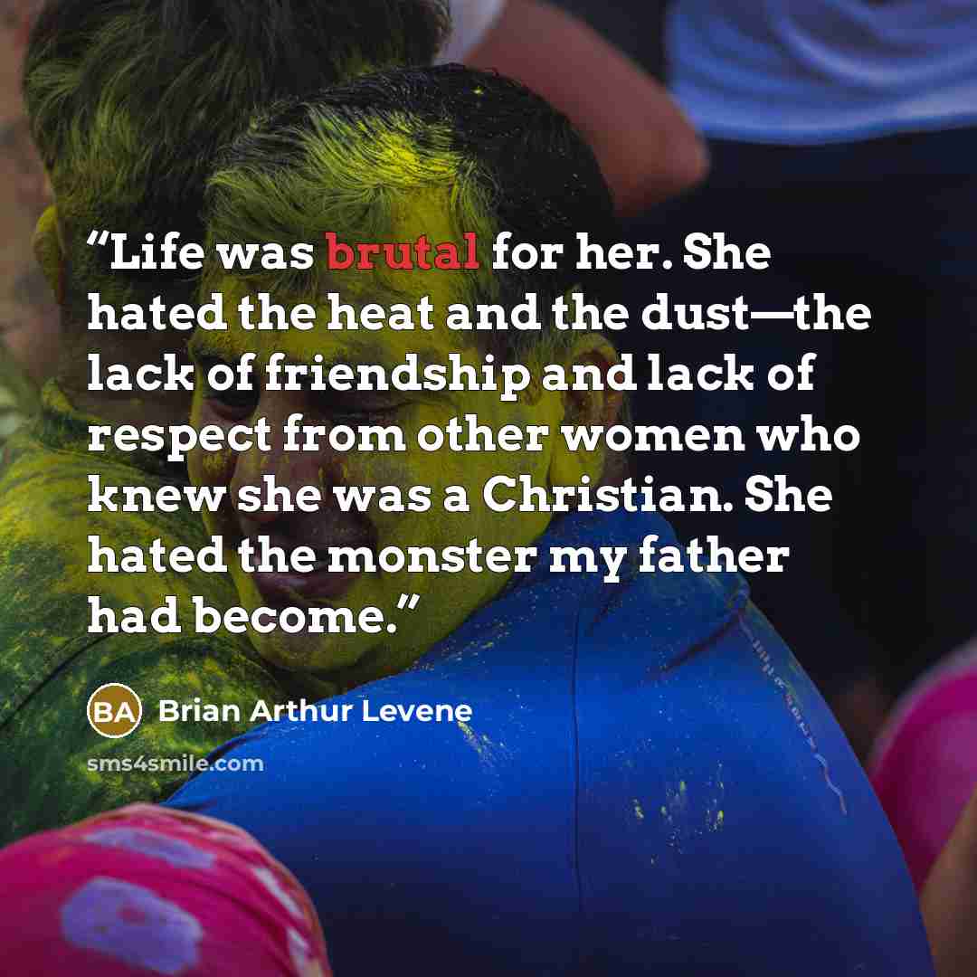 “Life was brutal for her. She hated the heat and the dust—the lack of friendship and lack of respect from other women who knew she was a Christian. She hated the monster my father had become.” quote by Brian Arthur Levene