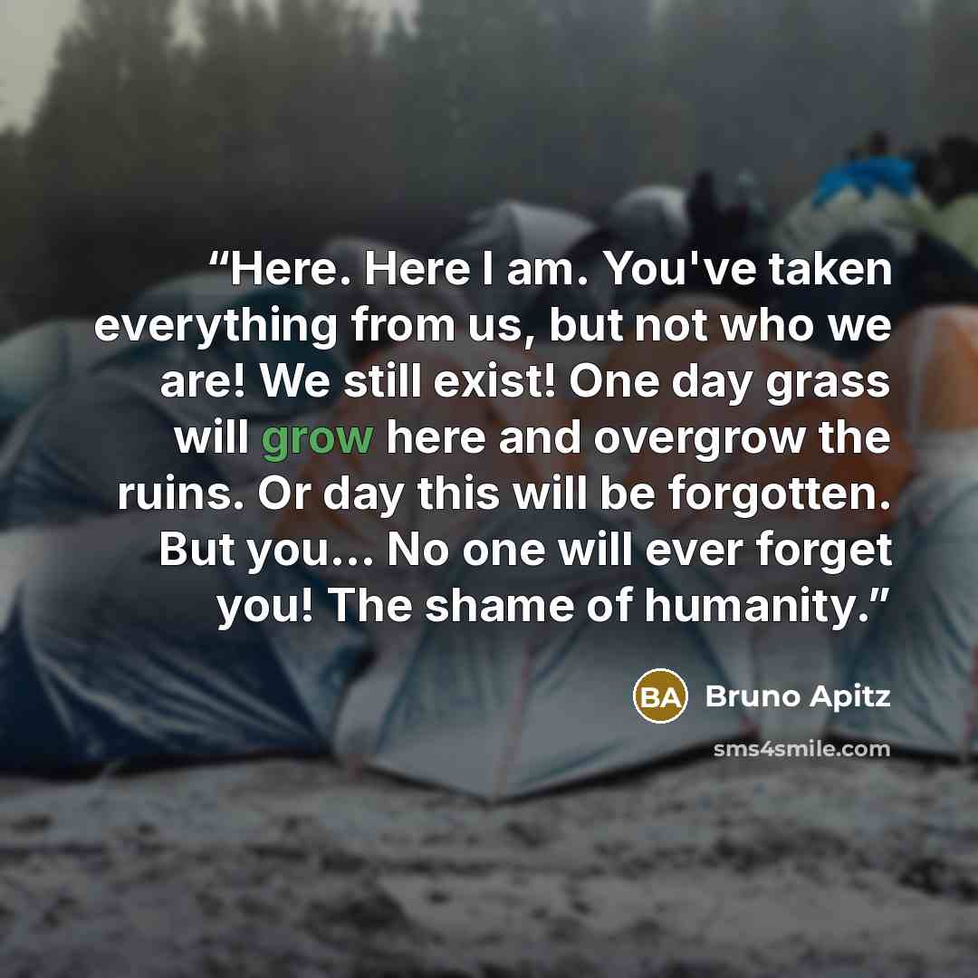“Here. Here I am. You've taken everything from us, but not who we are! We still exist! One day grass will grow here and overgrow the ruins. Or day this will be forgotten. But you... No one will ever forget you! The shame of humanity.” quote by Bruno Apitz
