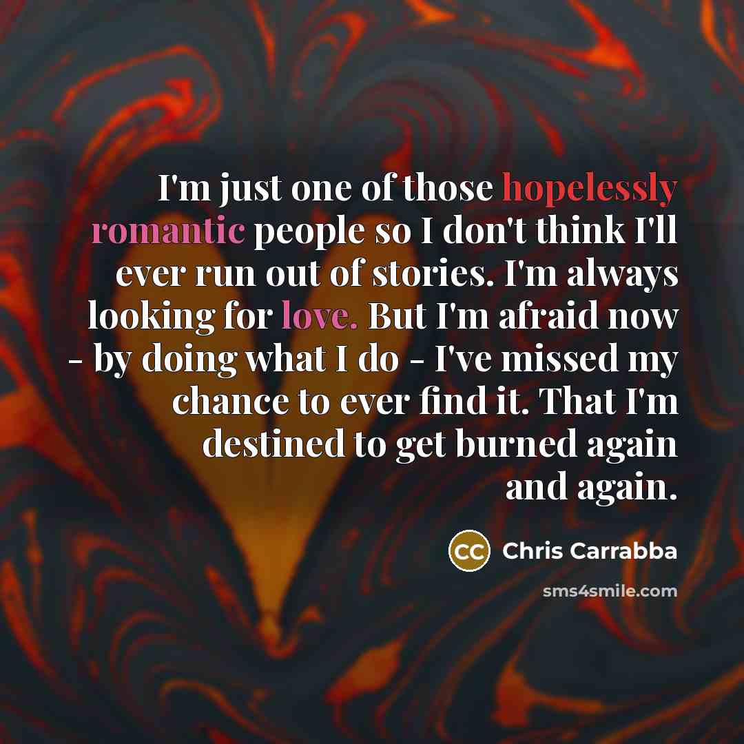 “I'm just one of those hopelessly romantic people so I don't think I'll ever run out of stories. I'm always looking for love. But I'm afraid now - by doing what I do - I've missed my chance to ever find it. That I'm destined to get burned again and again.” quote by Chris Carrabba