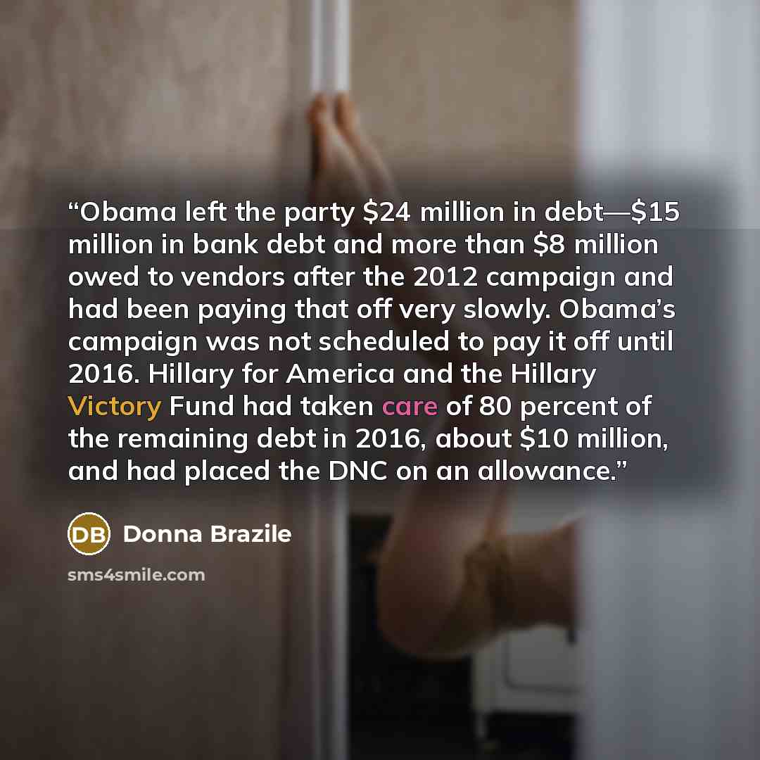 “Obama left the party $24 million in debt—$15 million in bank debt and more than $8 million owed to vendors after the 2012 campaign and had been paying that off very slowly. Obama’s campaign was not scheduled to pay it off until 2016. Hillary for America and the Hillary Victory Fund had taken care…” quote by Donna Brazile